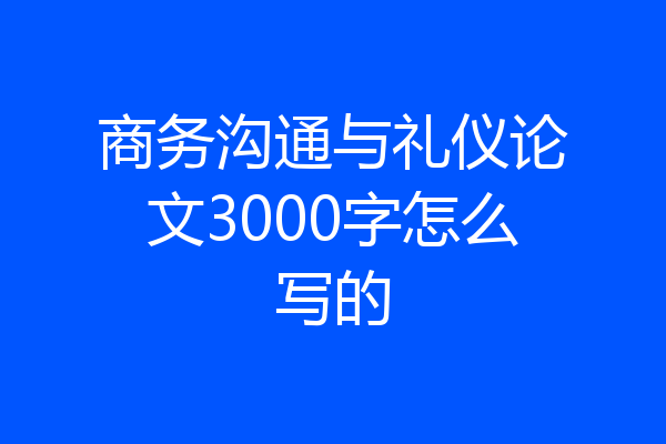 商务沟通与礼仪论文3000字怎么写的