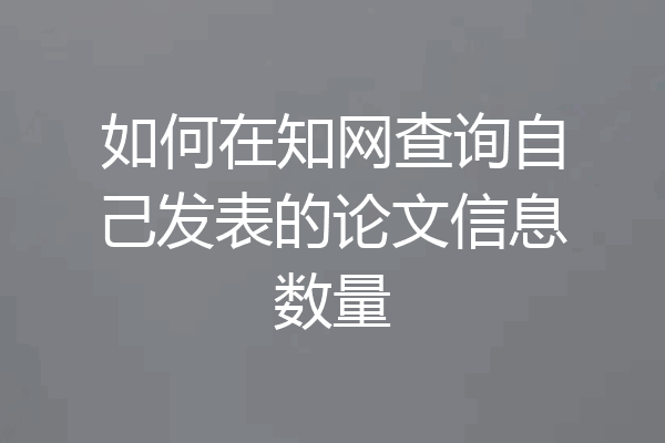 如何在知网查询自己发表的论文信息数量