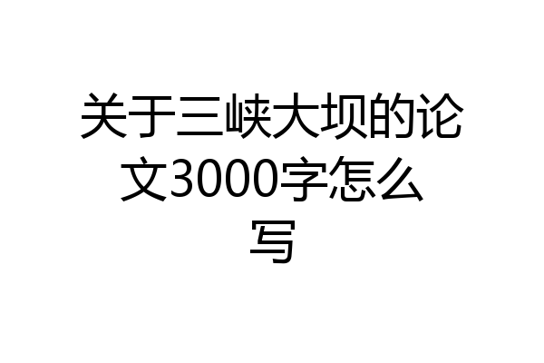 关于三峡大坝的论文3000字怎么写