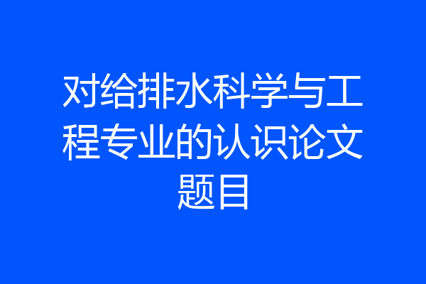 对给排水科学与工程专业的认识论文题目