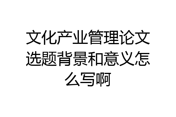 文化产业管理论文选题背景和意义怎么写啊