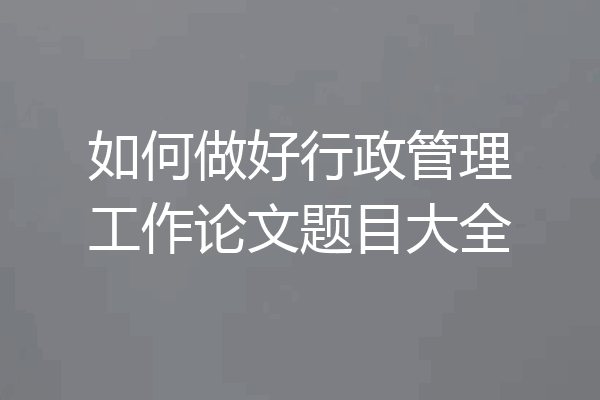如何做好行政管理工作论文题目大全