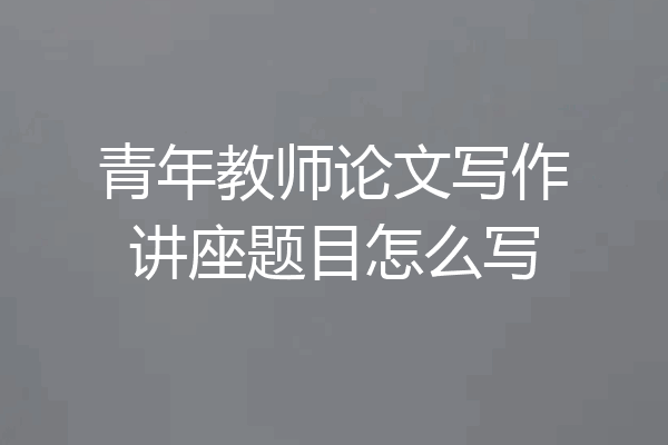 青年教师论文写作讲座题目怎么写