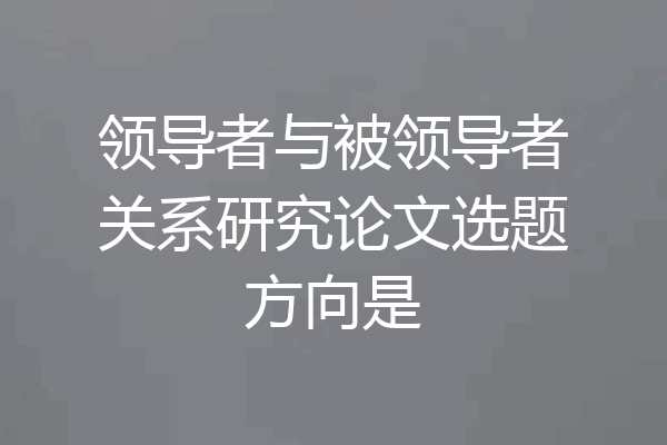 领导者与被领导者关系研究论文选题方向是