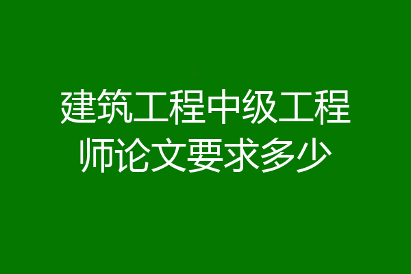 建筑工程中级工程师论文要求多少