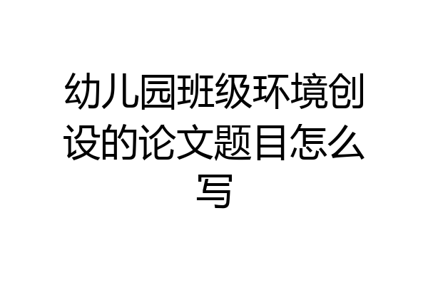 幼儿园班级环境创设的论文题目怎么写