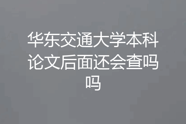 华东交通大学本科论文后面还会查吗吗