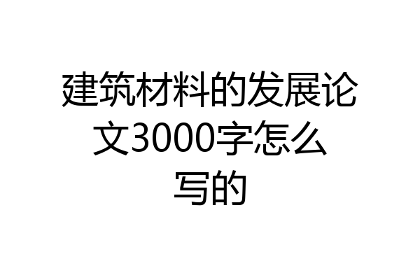 建筑材料的发展论文3000字怎么写的