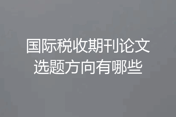 国际税收期刊论文选题方向有哪些