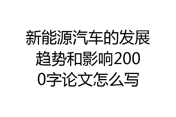 新能源汽车的发展趋势和影响2000字论文怎么写
