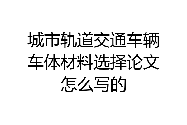 城市轨道交通车辆车体材料选择论文怎么写的
