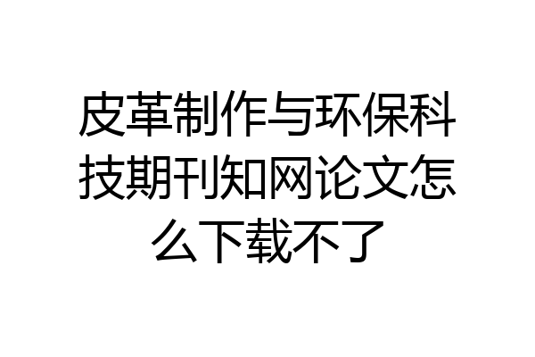 皮革制作与环保科技期刊知网论文怎么下载不了
