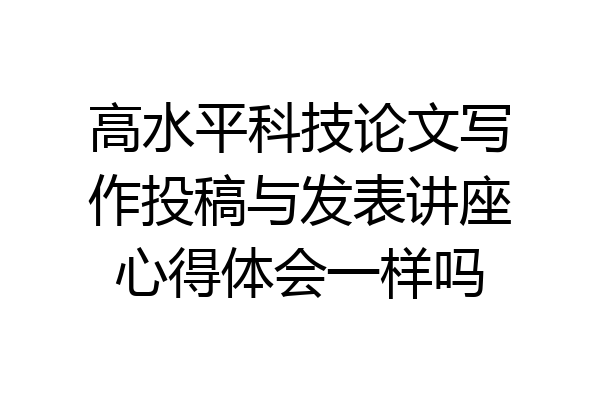 高水平科技论文写作投稿与发表讲座心得体会一样吗