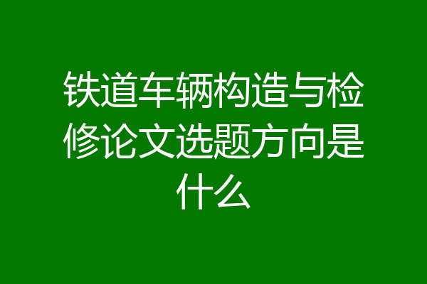 铁道车辆构造与检修论文选题方向是什么