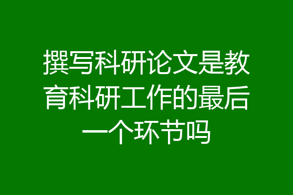 撰写科研论文是教育科研工作的最后一个环节吗