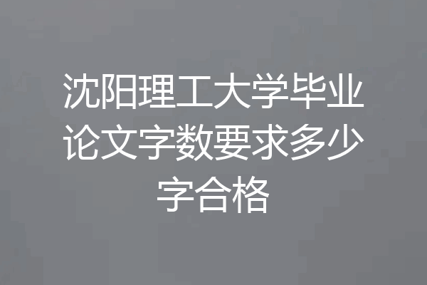 沈阳理工大学毕业论文字数要求多少字合格