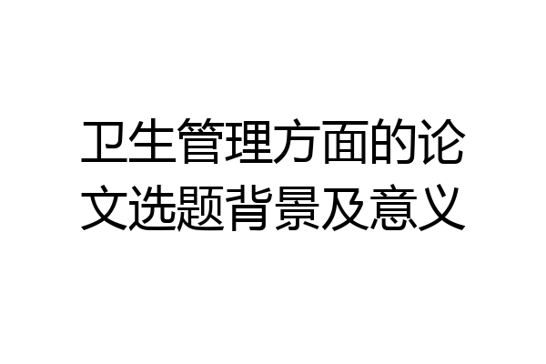 卫生管理方面的论文选题背景及意义