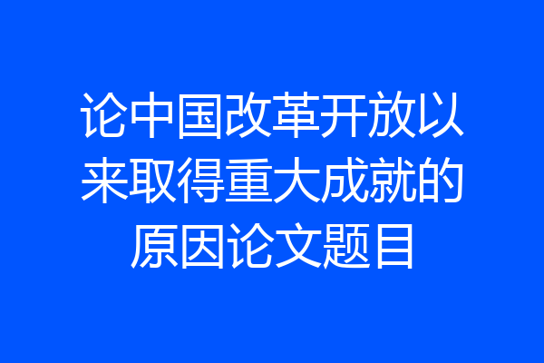 论中国改革开放以来取得重大成就的原因论文题目