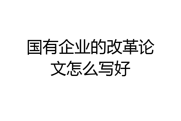 国有企业的改革论文怎么写好