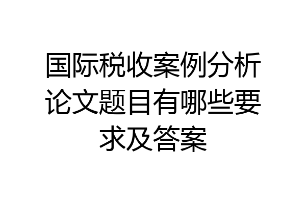 国际税收案例分析论文题目有哪些要求及答案