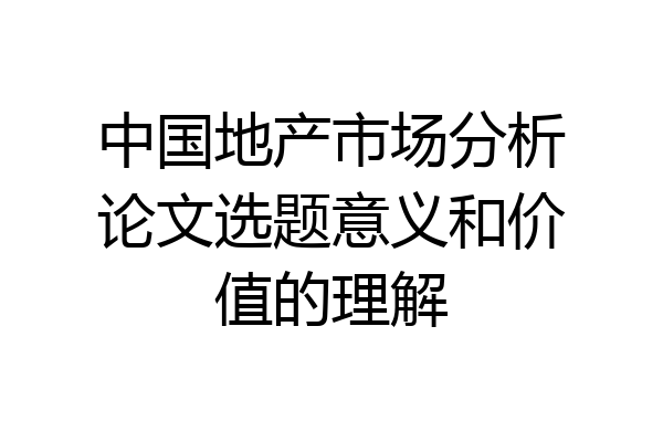 中国地产市场分析论文选题意义和价值的理解