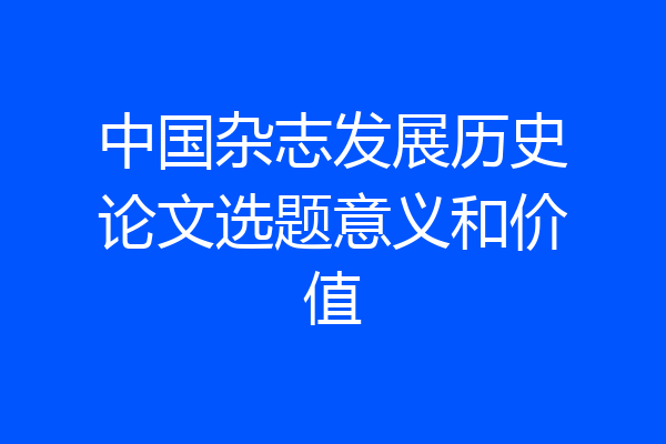 中国杂志发展历史论文选题意义和价值
