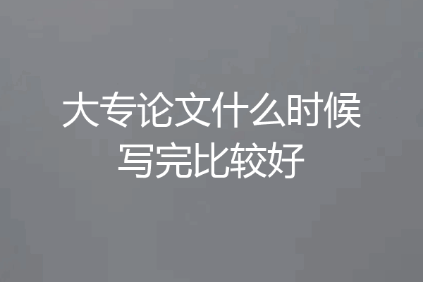 大专论文什么时候写完比较好