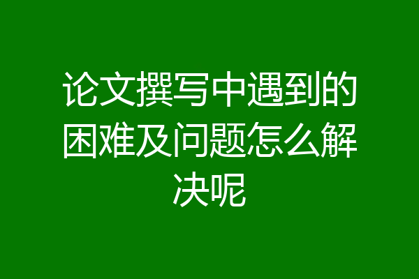 论文撰写中遇到的困难及问题怎么解决呢