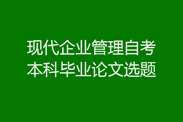 现代企业管理自考本科毕业论文选题
