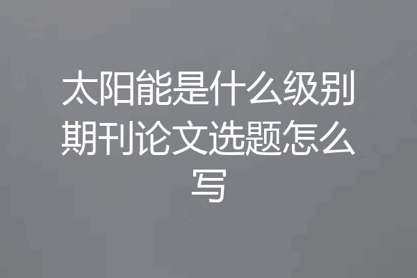 太阳能是什么级别期刊论文选题怎么写