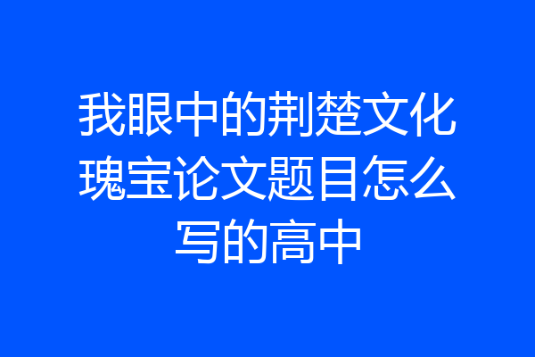 我眼中的荆楚文化瑰宝论文题目怎么写的高中