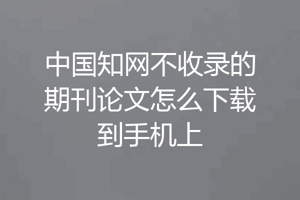 中国知网不收录的期刊论文怎么下载到手机上