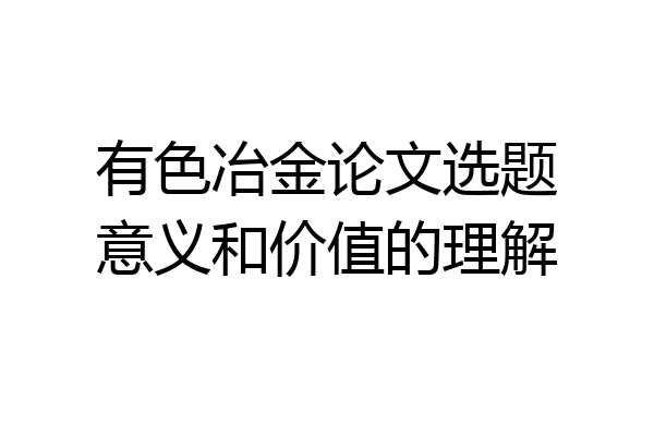有色冶金论文选题意义和价值的理解