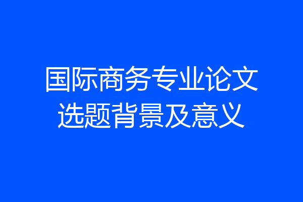 国际商务专业论文选题背景及意义
