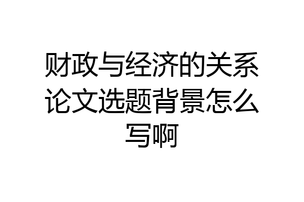 财政与经济的关系论文选题背景怎么写啊