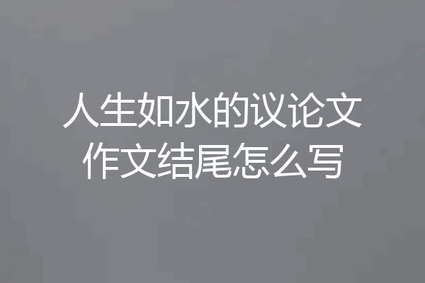 人生如水的议论文作文结尾怎么写