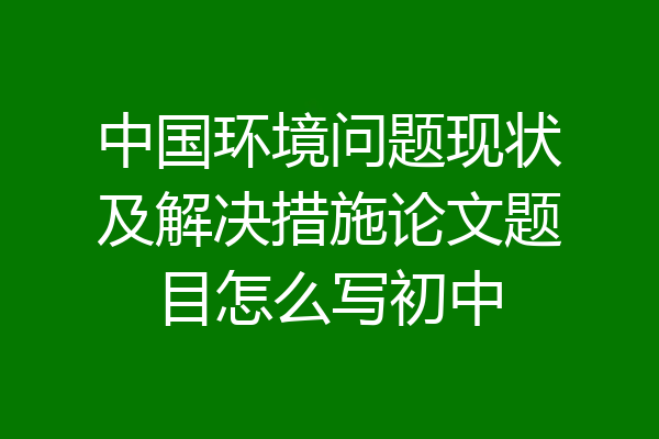 中国环境问题现状及解决措施论文题目怎么写初中