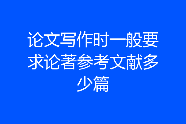 论文写作时一般要求论著参考文献多少篇