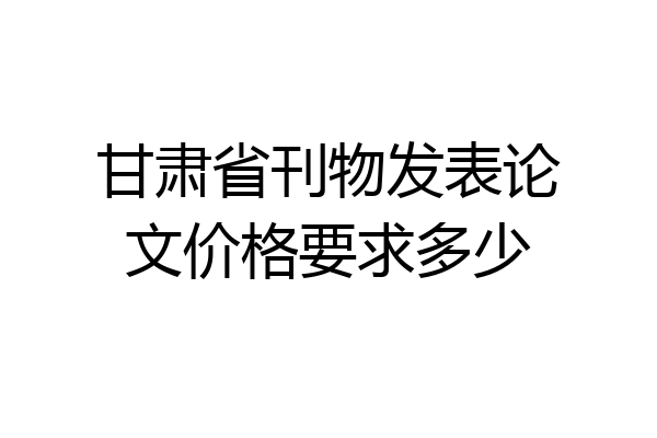 甘肃省刊物发表论文价格要求多少