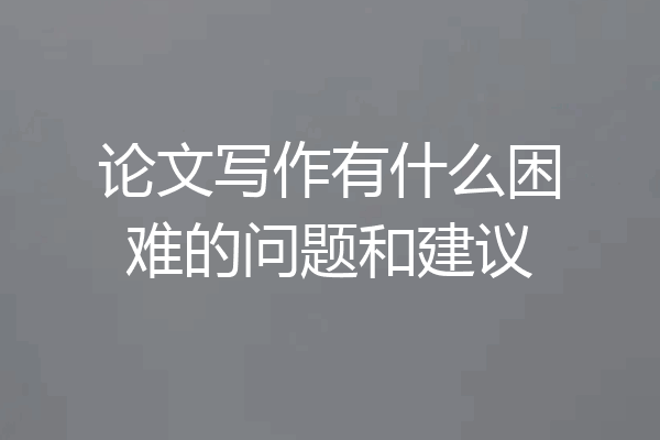 论文写作有什么困难的问题和建议
