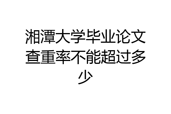 湘潭大学毕业论文查重率不能超过多少