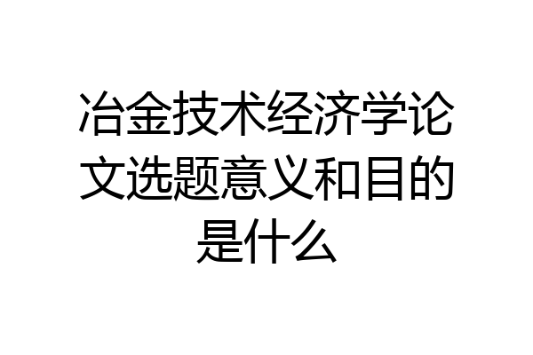 冶金技术经济学论文选题意义和目的是什么