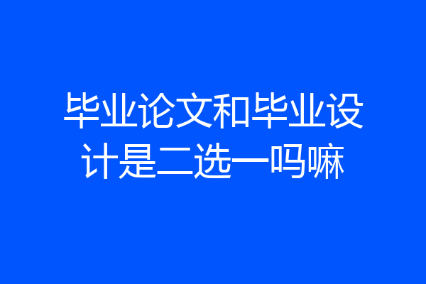 毕业论文和毕业设计是二选一吗嘛