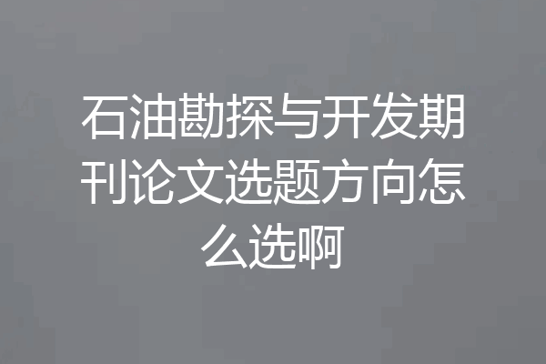 石油勘探与开发期刊论文选题方向怎么选啊