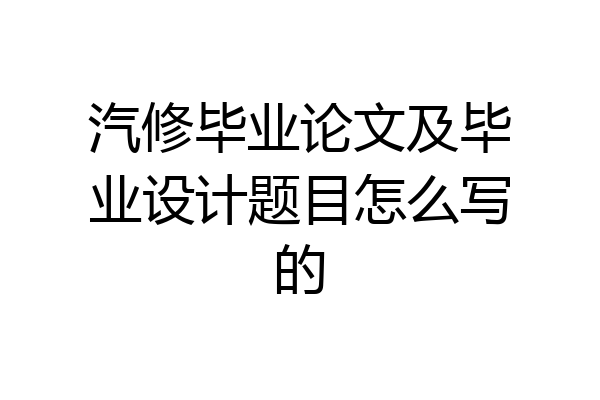 汽修毕业论文及毕业设计题目怎么写的
