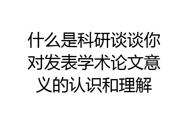 什么是科研谈谈你对发表学术论文意义的认识和理解