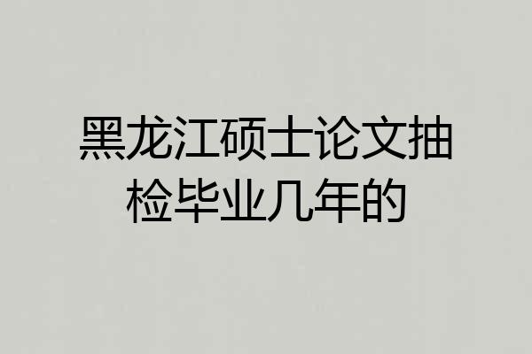 黑龙江硕士论文抽检毕业几年的