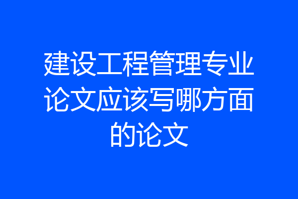 建设工程管理专业论文应该写哪方面的论文