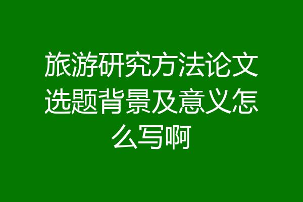 旅游研究方法论文选题背景及意义怎么写啊