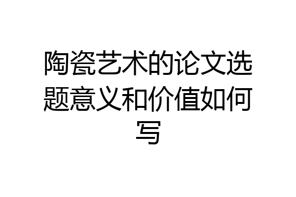 陶瓷艺术的论文选题意义和价值如何写